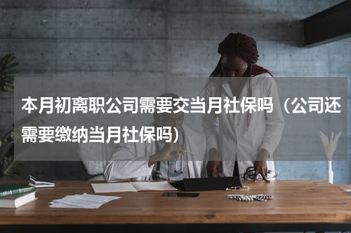 本月初离职公司需要交当月社保吗（公司还需要缴纳当月社保吗）
