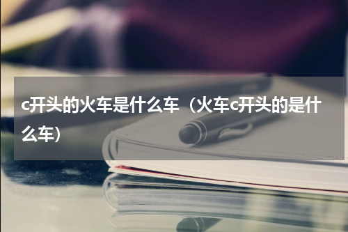 c开头的火车是什么车（火车c开头的是什么车）