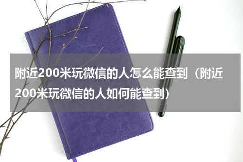 附近200米玩微信的人怎么能查到（附近200米玩微信的人如何能查到）