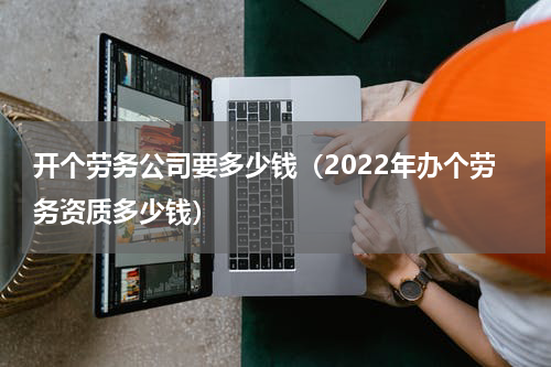 开个劳务公司要多少钱（2022年办个劳务资质多少钱）