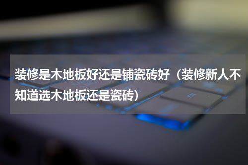 装修是木地板好还是铺瓷砖好（装修新人不知道选木地板还是瓷砖）