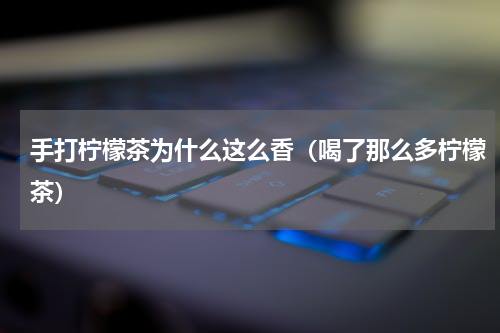 手打柠檬茶为什么这么香（喝了那么多柠檬茶）