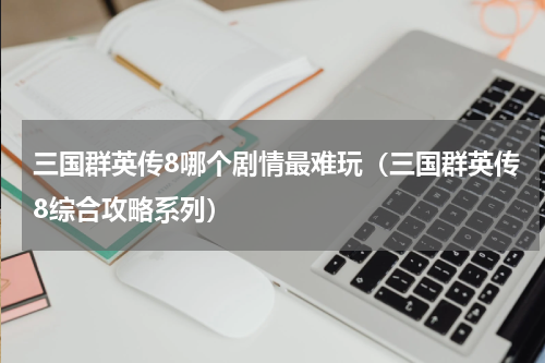 三国群英传8哪个剧情最难玩（三国群英传8综合攻略系列）