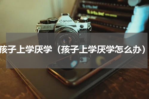 孩子上学厌学（孩子上学厌学怎么办）