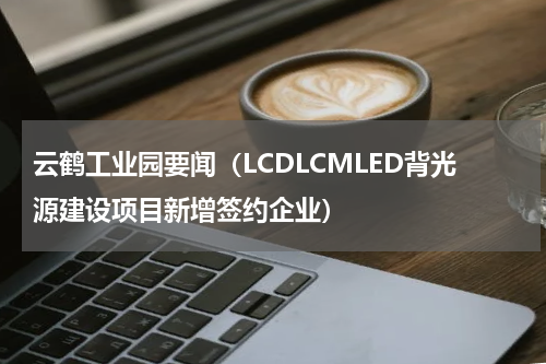 云鹤工业园要闻（LCDLCMLED背光源建设项目新增签约企业）