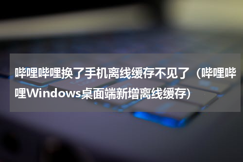 哔哩哔哩换了手机离线缓存不见了（哔哩哔哩Windows桌面端新增离线缓存）