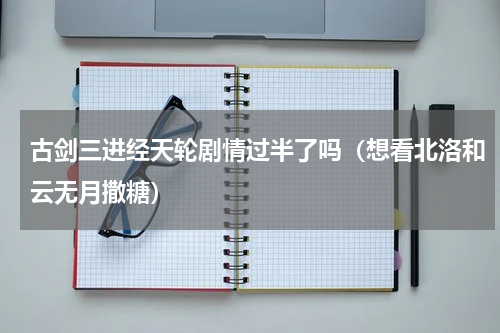 古剑三进经天轮剧情过半了吗（想看北洛和云无月撒糖）