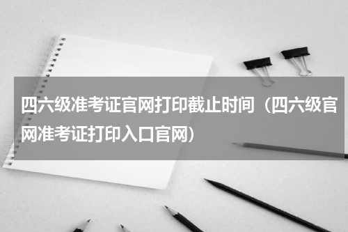 四六级准考证官网打印截止时间（四六级官网准考证打印入口官网）