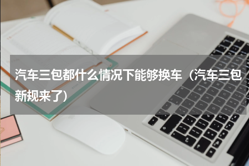 汽车三包都什么情况下能够换车（汽车三包新规来了）