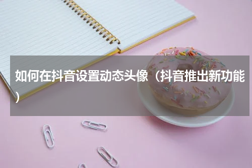 如何在抖音设置动态头像（抖音推出新功能）