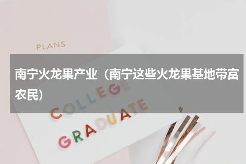 南宁火龙果产业（南宁这些火龙果基地带富农民）