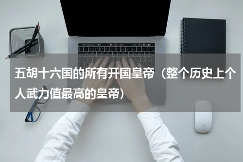 五胡十六国的所有开国皇帝（整个历史上个人武力值最高的皇帝）