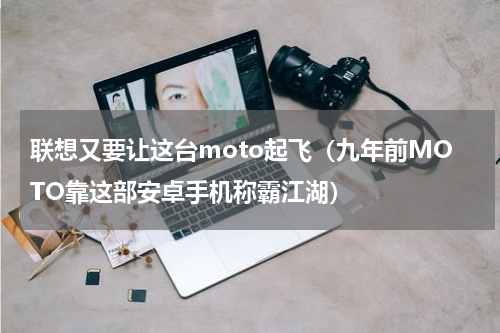 联想又要让这台moto起飞（九年前MOTO靠这部安卓手机称霸江湖）