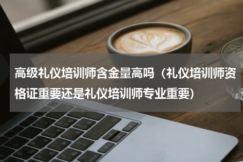 高级礼仪培训师含金量高吗（礼仪培训师资格证重要还是礼仪培训师专业重要）