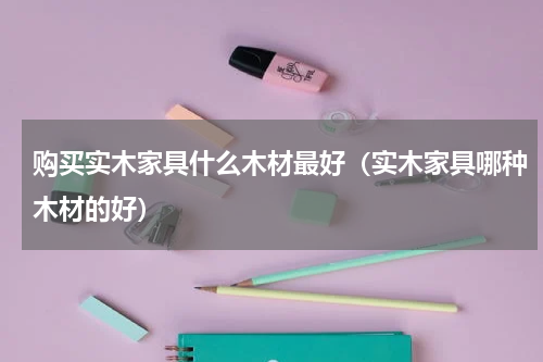 购买实木家具什么木材最好（实木家具哪种木材的好）