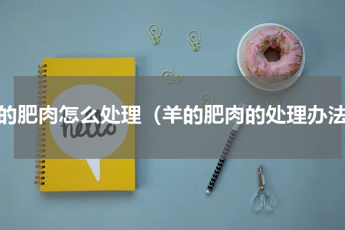 羊的肥肉怎么处理（羊的肥肉的处理办法）