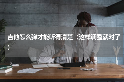 吉他怎么弹才能听得清楚（这样调整就对了）