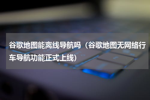 谷歌地图能离线导航吗（谷歌地图无网络行车导航功能正式上线）