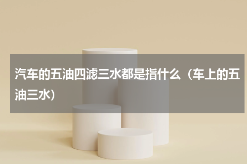 汽车的五油四滤三水都是指什么（车上的五油三水）