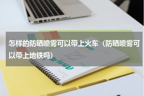 怎样的防晒喷雾可以带上火车（防晒喷雾可以带上地铁吗）