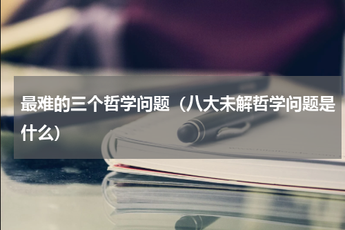 最难的三个哲学问题（八大未解哲学问题是什么）