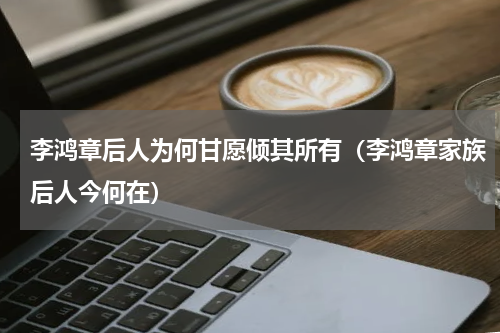 李鸿章后人为何甘愿倾其所有（李鸿章家族后人今何在）