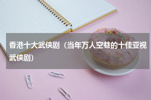 香港十大武侠剧（当年万人空巷的十佳亚视武侠剧）