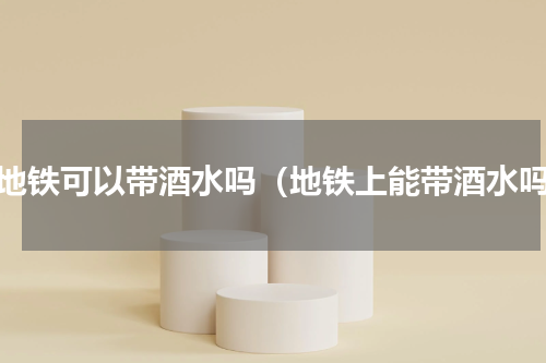 坐地铁可以带酒水吗（地铁上能带酒水吗）