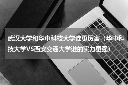 武汉大学和华中科技大学谁更厉害（华中科技大学VS西安交通大学谁的实力更强）