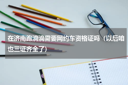 在济南跑滴滴需要网约车资格证吗（以后咱也三证齐全了）