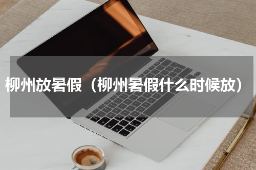 柳州放暑假（柳州暑假什么时候放）