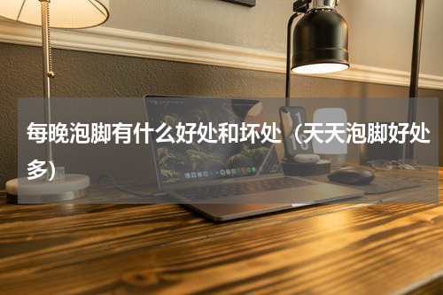 每晚泡脚有什么好处和坏处（天天泡脚好处多）