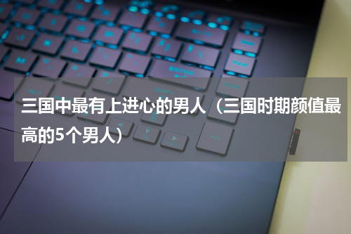 三国中最有上进心的男人（三国时期颜值最高的5个男人）