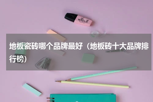 地板瓷砖哪个品牌最好（地板砖十大品牌排行榜）