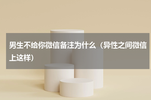 男生不给你微信备注为什么（异性之间微信上这样）