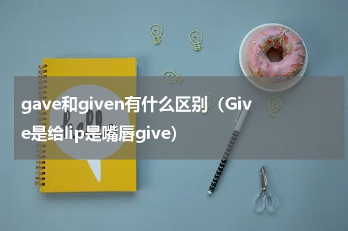 gave和given有什么区别（Give是给lip是嘴唇give）