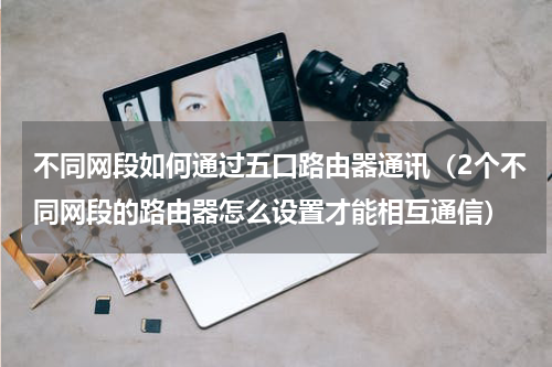 不同网段如何通过五口路由器通讯（2个不同网段的路由器怎么设置才能相互通信）