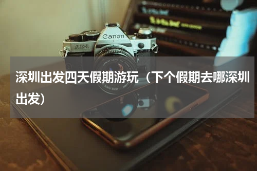 深圳出发四天假期游玩（下个假期去哪深圳出发）