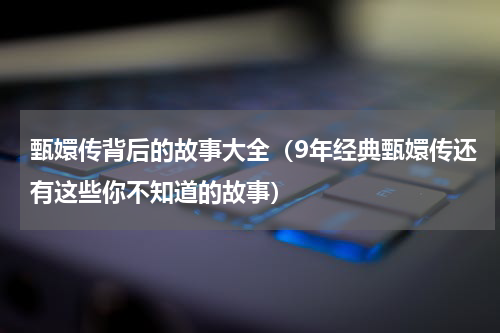 甄嬛传背后的故事大全（9年经典甄嬛传还有这些你不知道的故事）