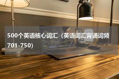 500个英语核心词汇（英语词汇背诵词频701-750）