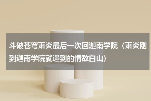 斗破苍穹萧炎最后一次回迦南学院（萧炎刚到迦南学院就遇到的情敌白山）