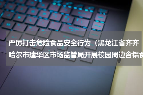严厉打击危险食品安全行为（黑龙江省齐齐哈尔市建华区市场监管局开展校园周边含铝食品添加剂使用专项检查）