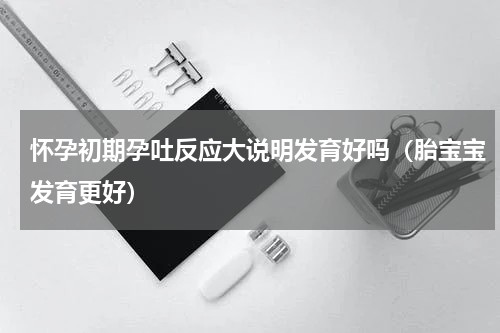 怀孕初期孕吐反应大说明发育好吗（胎宝宝发育更好）