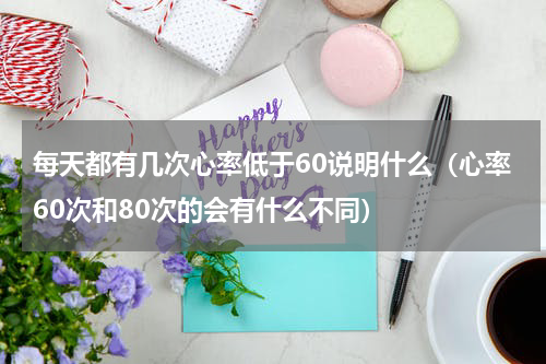 每天都有几次心率低于60说明什么（心率60次和80次的会有什么不同）