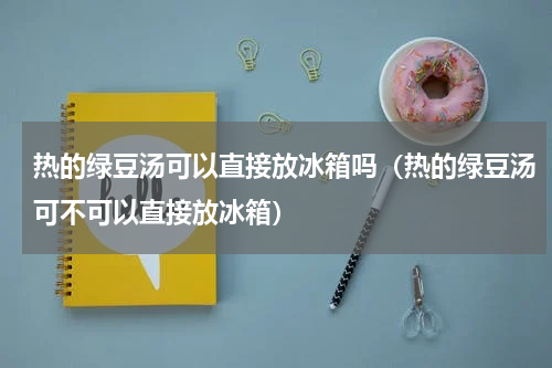 热的绿豆汤可以直接放冰箱吗（热的绿豆汤可不可以直接放冰箱）