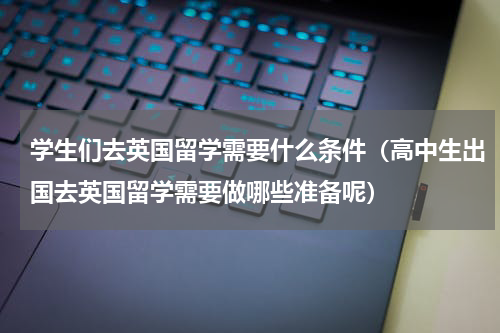 学生们去英国留学需要什么条件（高中生出国去英国留学需要做哪些准备呢）