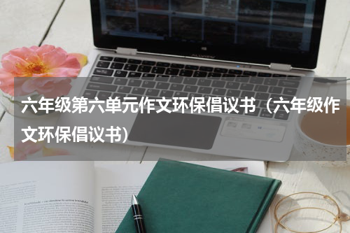 六年级第六单元作文环保倡议书（六年级作文环保倡议书）