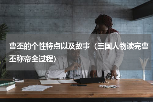 曹丕的个性特点以及故事（三国人物读完曹丕称帝全过程）