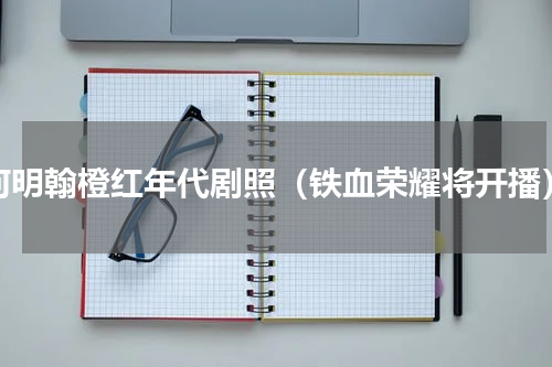 何明翰橙红年代剧照（铁血荣耀将开播）