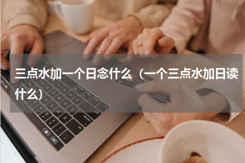 三点水加一个日念什么（一个三点水加日读什么）